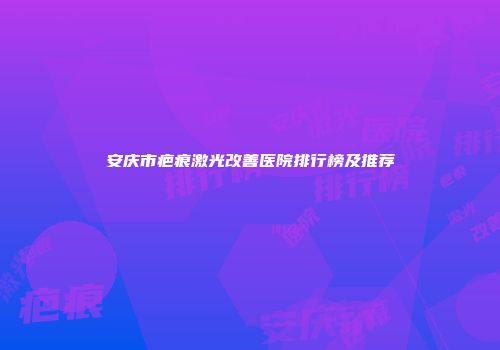 安庆市疤痕激光改善医院排行榜及推荐