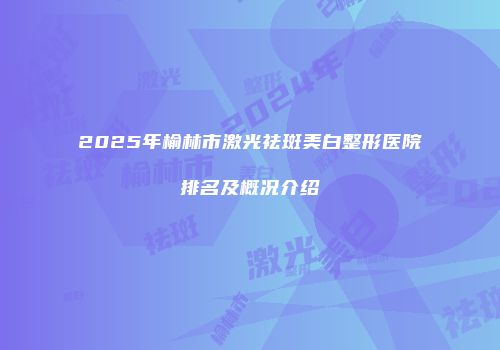 2025年榆林市激光祛斑美白整形医院排名及概况介绍
