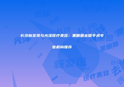 长沙新发现与光泽医疗美容：黑眼圈去除手术专业机构推荐