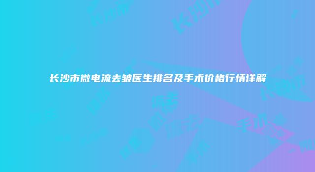 长沙市微电流去皱医生排名及手术价格行情详解