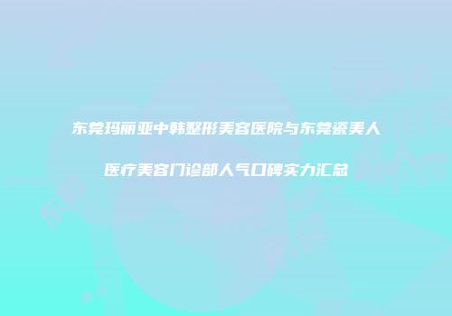 东莞玛丽亚中韩整形美容医院与东莞瓷美人医疗美容门诊部人气口碑实力汇总