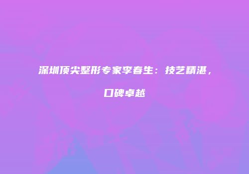深圳顶尖整形专家李春生：技艺精湛，口碑卓越