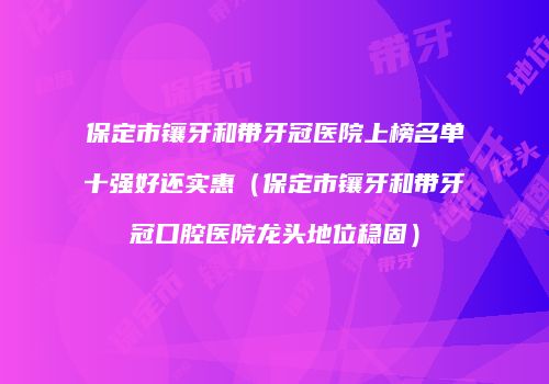 保定市镶牙和带牙冠医院上榜名单十强好还实惠（保定市镶牙和带牙冠口腔医院龙头地位稳固）