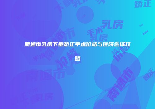 南通市乳房下垂矫正手术价格与医院选择攻略