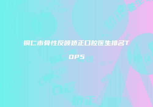 铜仁市骨性反颌矫正口腔医生排名TOP5