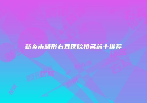 新乡市畸形右耳医院排名前十推荐
