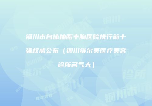 铜川市自体抽脂丰胸医院排行前十强权威公布（铜川维尔美医疗美容诊所名气大）