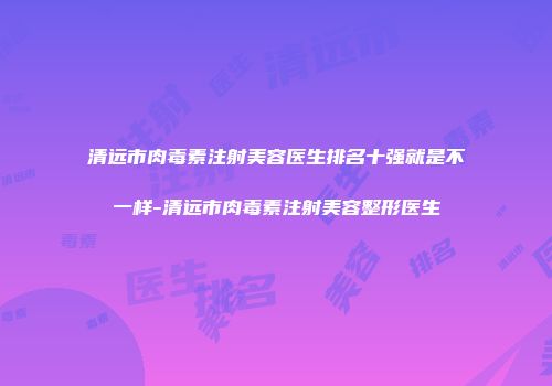 清远市肉毒素注射美容医生排名十强就是不一样-清远市肉毒素注射美容整形医生