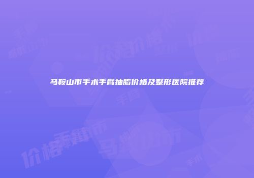 马鞍山市手术手臂抽脂价格及整形医院推荐