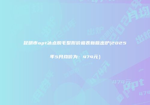昆明市opt冰点脱毛整形价格表新版出炉(2025年5月均价为：474元）