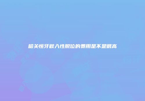 韶关恒牙嵌入性脱位的费用是不是很高