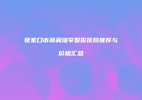张家口市鼻翼缩窄整形医院推荐与价格汇总