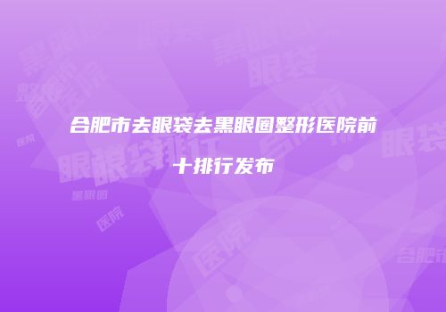 合肥市去眼袋去黑眼圈整形医院前十排行发布