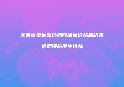 北京市奥地利玻尿酸隆鼻价格解析及优质医院医生推荐