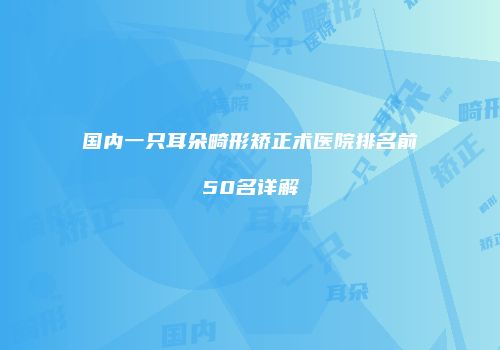 国内一只耳朵畸形矫正术医院排名前50名详解