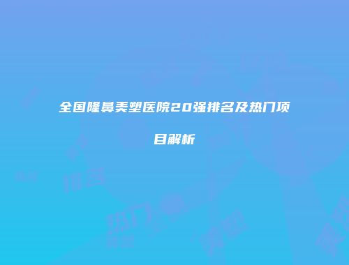 全国隆鼻美塑医院20强排名及热门项目解析