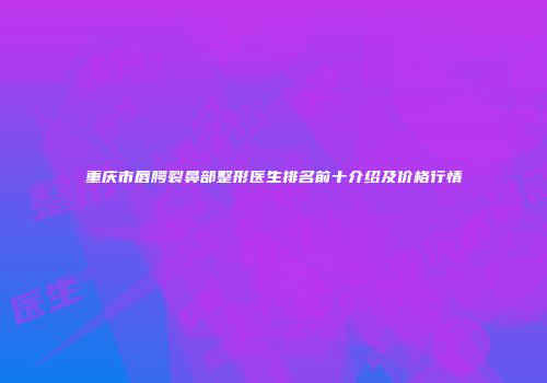 重庆市唇腭裂鼻部整形医生排名前十介绍及价格行情