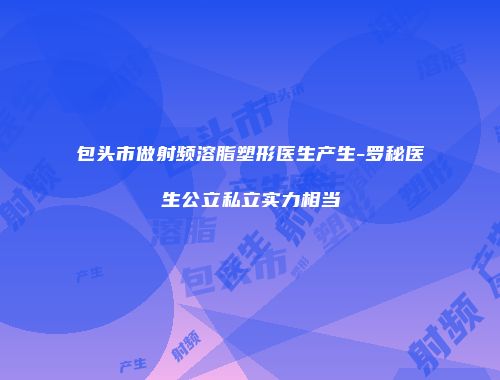 包头市做射频溶脂塑形医生产生-罗秘医生公立私立实力相当