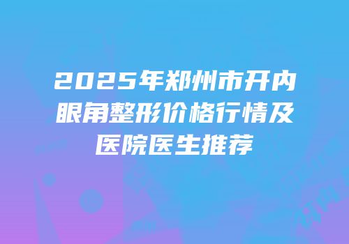 2025年郑州市开内眼角整形价格行情及医院医生推荐
