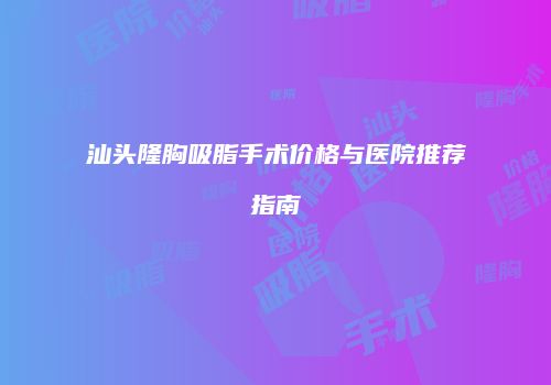 汕头隆胸吸脂手术价格与医院推荐指南