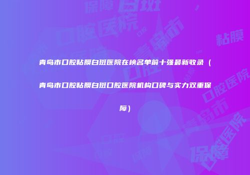 青岛市口腔粘膜白斑医院在榜名单前十强最新收录（青岛市口腔粘膜白斑口腔医院机构口碑与实力双重保障）
