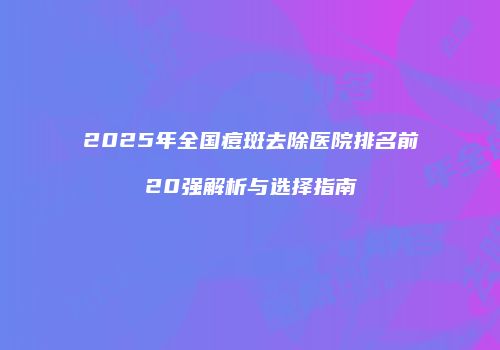 2025年全国痘斑去除医院排名前20强解析与选择指南