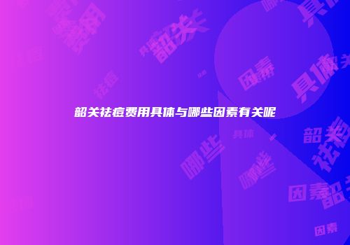韶关祛痘费用具体与哪些因素有关呢