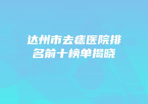 达州市去痣医院排名前十榜单揭晓