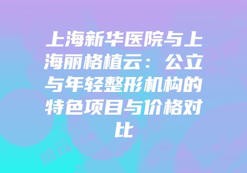 上海新华医院与上海丽格植云：公立与年轻整形机构的特色项目与价格对比