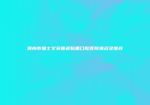 滁州市瑞士义获嘉瓷贴面口腔医院排名及推荐