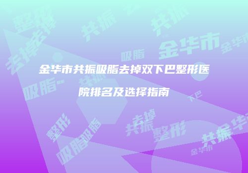 金华市共振吸脂去掉双下巴整形医院排名及选择指南