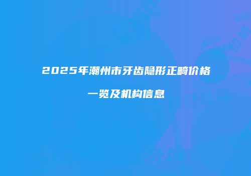2025年潮州市牙齿隐形正畸价格一览及机构信息
