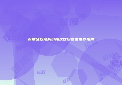 深圳硅胶隆胸价格及医院医生推荐指南