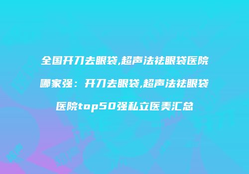 全国开刀去眼袋,超声法祛眼袋医院哪家强：开刀去眼袋,超声法祛眼袋医院top50强私立医美汇总