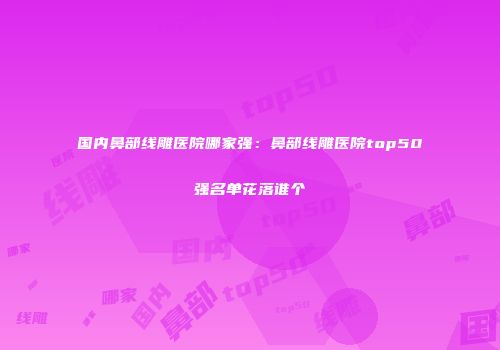 国内鼻部线雕医院哪家强：鼻部线雕医院top50强名单花落谁个