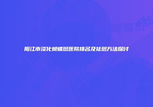阳江市淡化蝴蝶斑医院排名及祛斑方法探讨