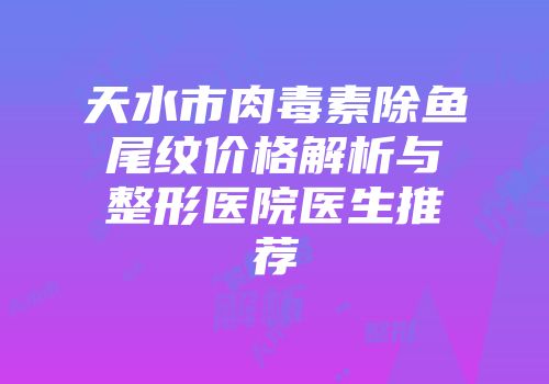 天水市肉毒素除鱼尾纹价格解析与整形医院医生推荐