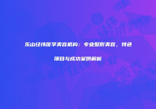 乐山经纬医学美容机构：专业整形美容，特色项目与成功案例解析