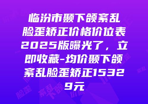 临汾市颞下颌紊乱脸歪矫正价格价位表2025版曝光了，立即收藏-均价颞下颌紊乱脸歪矫正15329元
