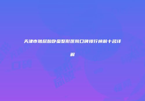 天津市玻尿酸卧蚕整形医院口碑排行榜前十名详解