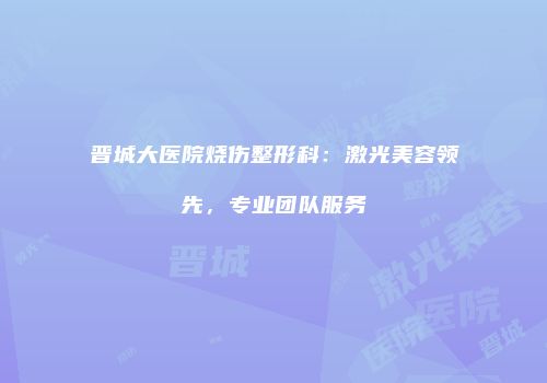 晋城大医院烧伤整形科：激光美容领先，专业团队服务