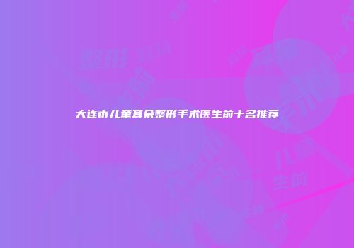 大连市儿童耳朵整形手术医生前十名推荐