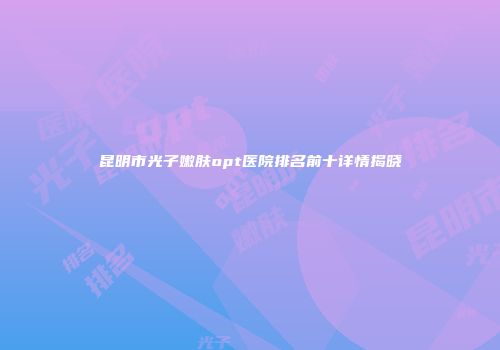 昆明市光子嫩肤opt医院排名前十详情揭晓