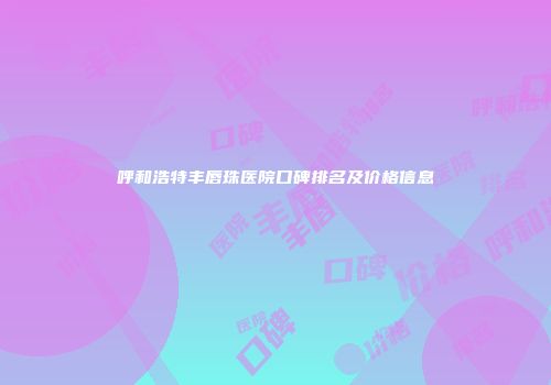 呼和浩特丰唇珠医院口碑排名及价格信息