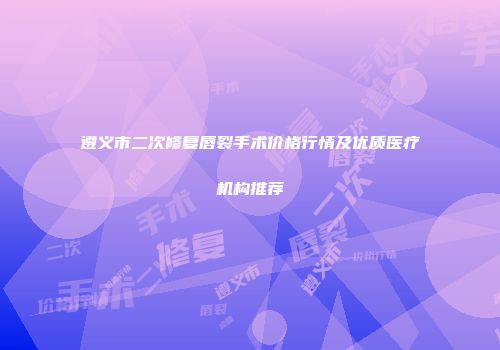 遵义市二次修复唇裂手术价格行情及优质医疗机构推荐