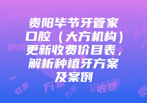 贵阳毕节牙管家口腔（大方机构）更新收费价目表，解析种植牙方案及案例