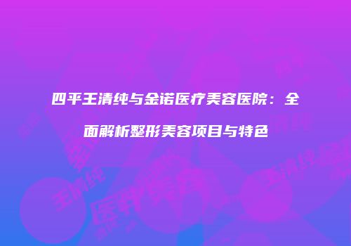 四平王清纯与金诺医疗美容医院：全面解析整形美容项目与特色