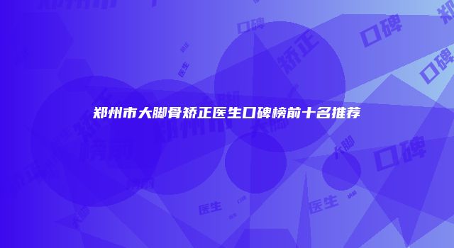 郑州市大脚骨矫正医生口碑榜前十名推荐