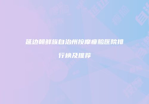 延边朝鲜族自治州按摩瘦脸医院排行榜及推荐