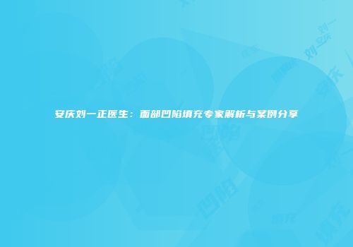安庆刘一正医生：面部凹陷填充专家解析与案例分享
